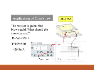 Application of Ohm’s law
The resistor is green-blue
brown-gold. What should the
ammeter read?
26.8 mA
Power Supply
+15 V
- + - +
5 V 2A
DC Ammeter
+
-
Gnd
V A
R=560±5%Ω
I=15V/560
=26.8mA
 