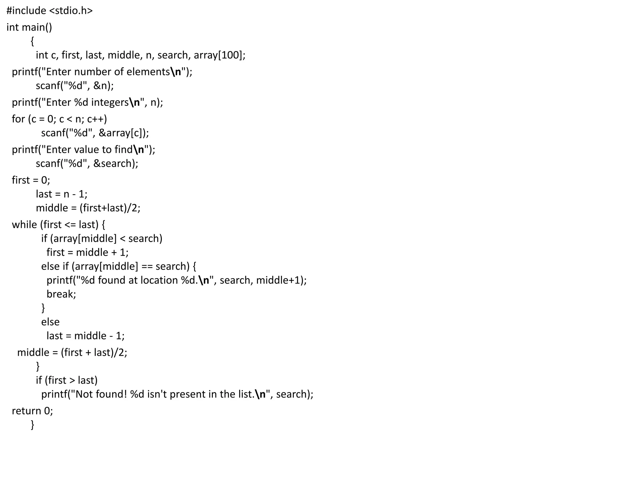 #include <stdio.h>
int main()
{
int c, first, last, middle, n, search, array[100];
printf("Enter number of elementsn");
scanf("%d", &n);
printf("Enter %d integersn", n);
for (c = 0; c < n; c++)
scanf("%d", &array[c]);
printf("Enter value to findn");
scanf("%d", &search);
first = 0;
last = n - 1;
middle = (first+last)/2;
while (first <= last) {
if (array[middle] < search)
first = middle + 1;
else if (array[middle] == search) {
printf("%d found at location %d.n", search, middle+1);
break;
}
else
last = middle - 1;
middle = (first + last)/2;
}
if (first > last)
printf("Not found! %d isn't present in the list.n", search);
return 0;
}
 