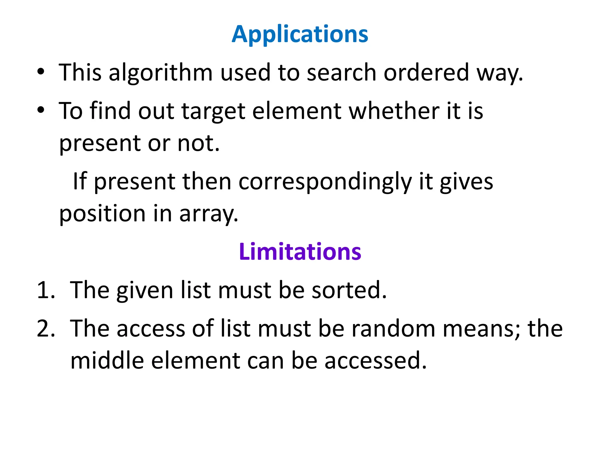 Applications
• This algorithm used to search ordered way.
• To find out target element whether it is
present or not.
If present then correspondingly it gives
position in array.
Limitations
1. The given list must be sorted.
2. The access of list must be random means; the
middle element can be accessed.
 