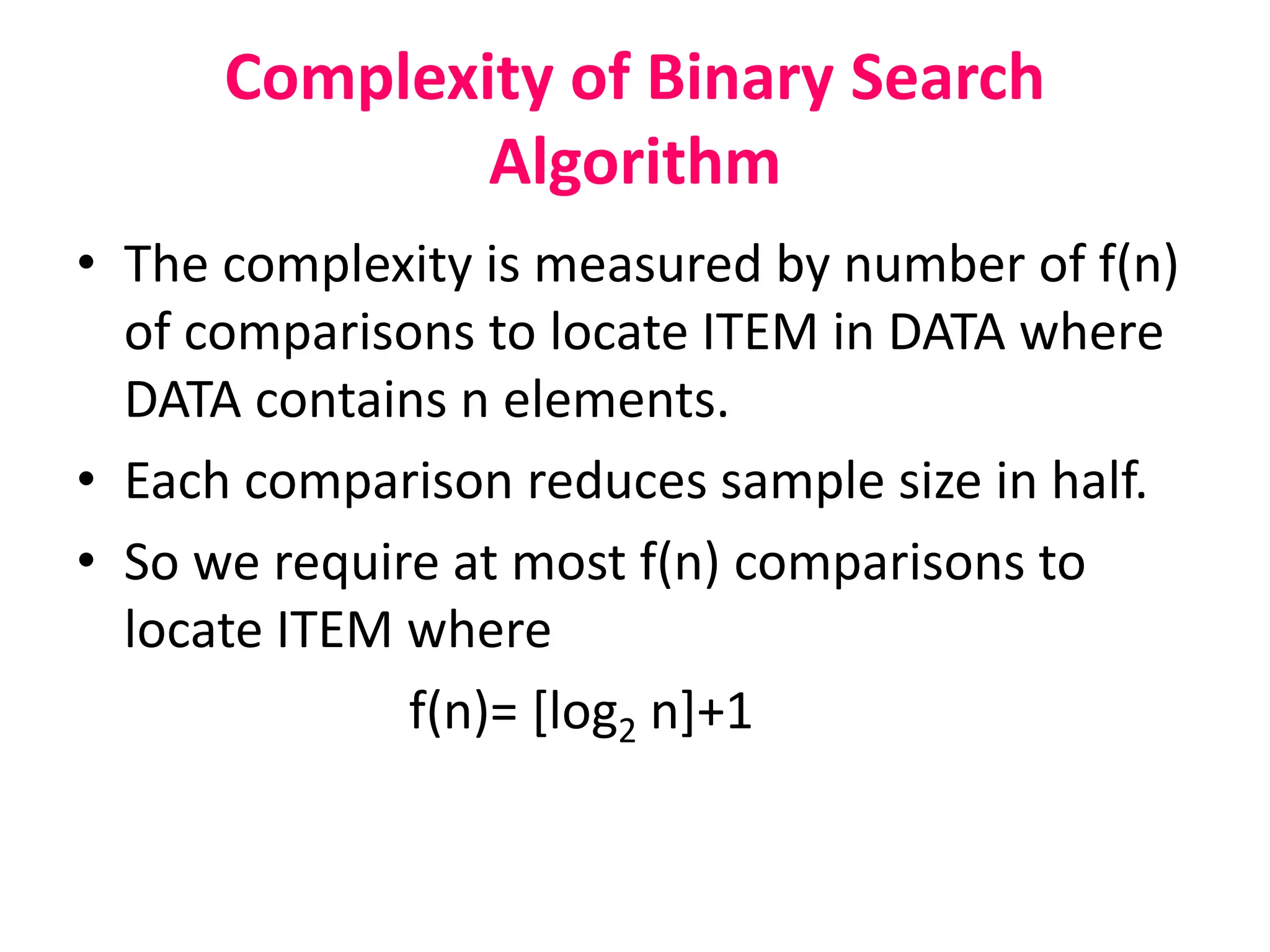 Complexity of Binary Search
Algorithm
• The complexity is measured by number of f(n)
of comparisons to locate ITEM in DATA where
DATA contains n elements.
• Each comparison reduces sample size in half.
• So we require at most f(n) comparisons to
locate ITEM where
f(n)= [log2 n]+1
 