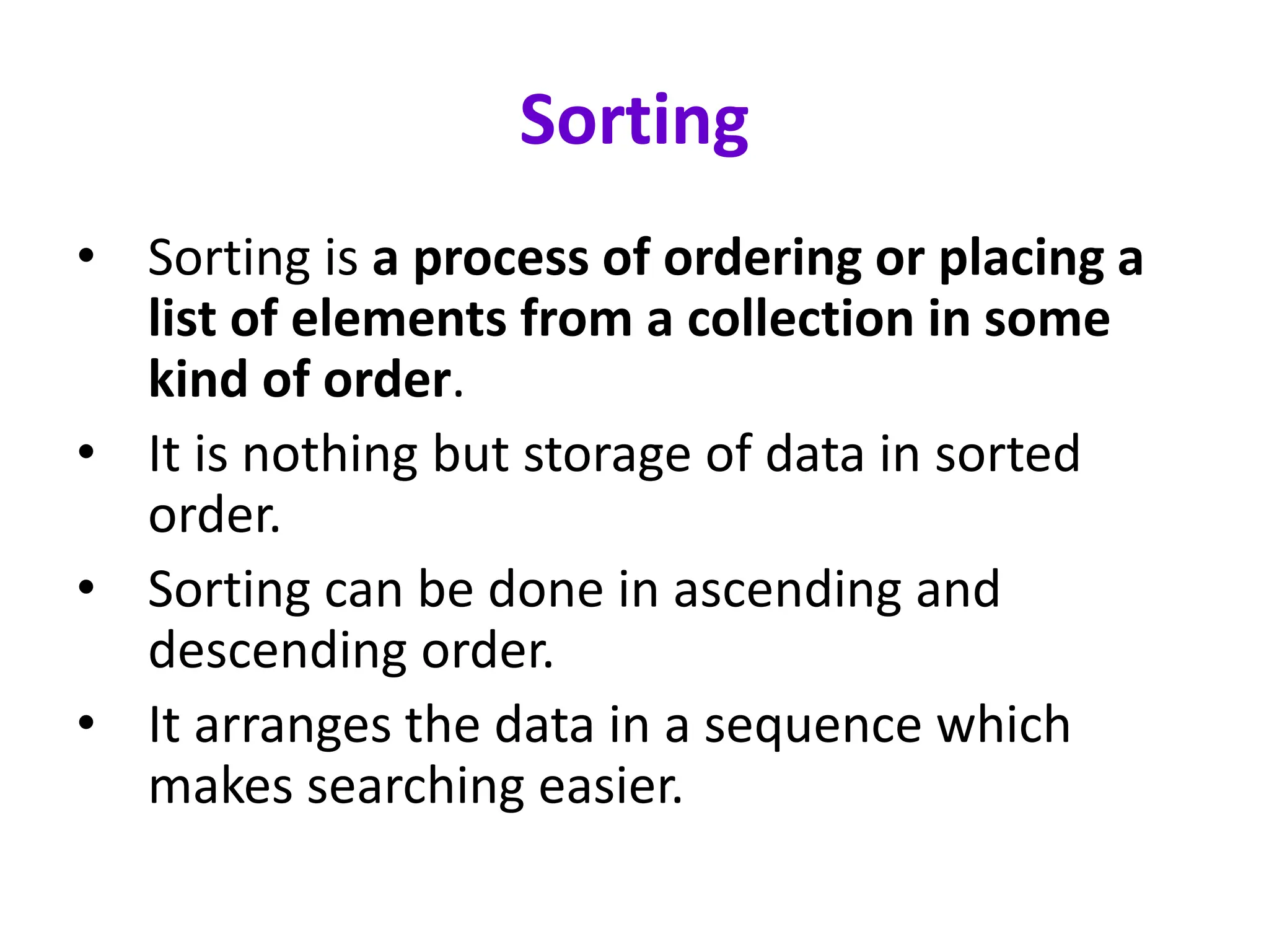 Sorting
• Sorting is a process of ordering or placing a
list of elements from a collection in some
kind of order.
• It is nothing but storage of data in sorted
order.
• Sorting can be done in ascending and
descending order.
• It arranges the data in a sequence which
makes searching easier.
 