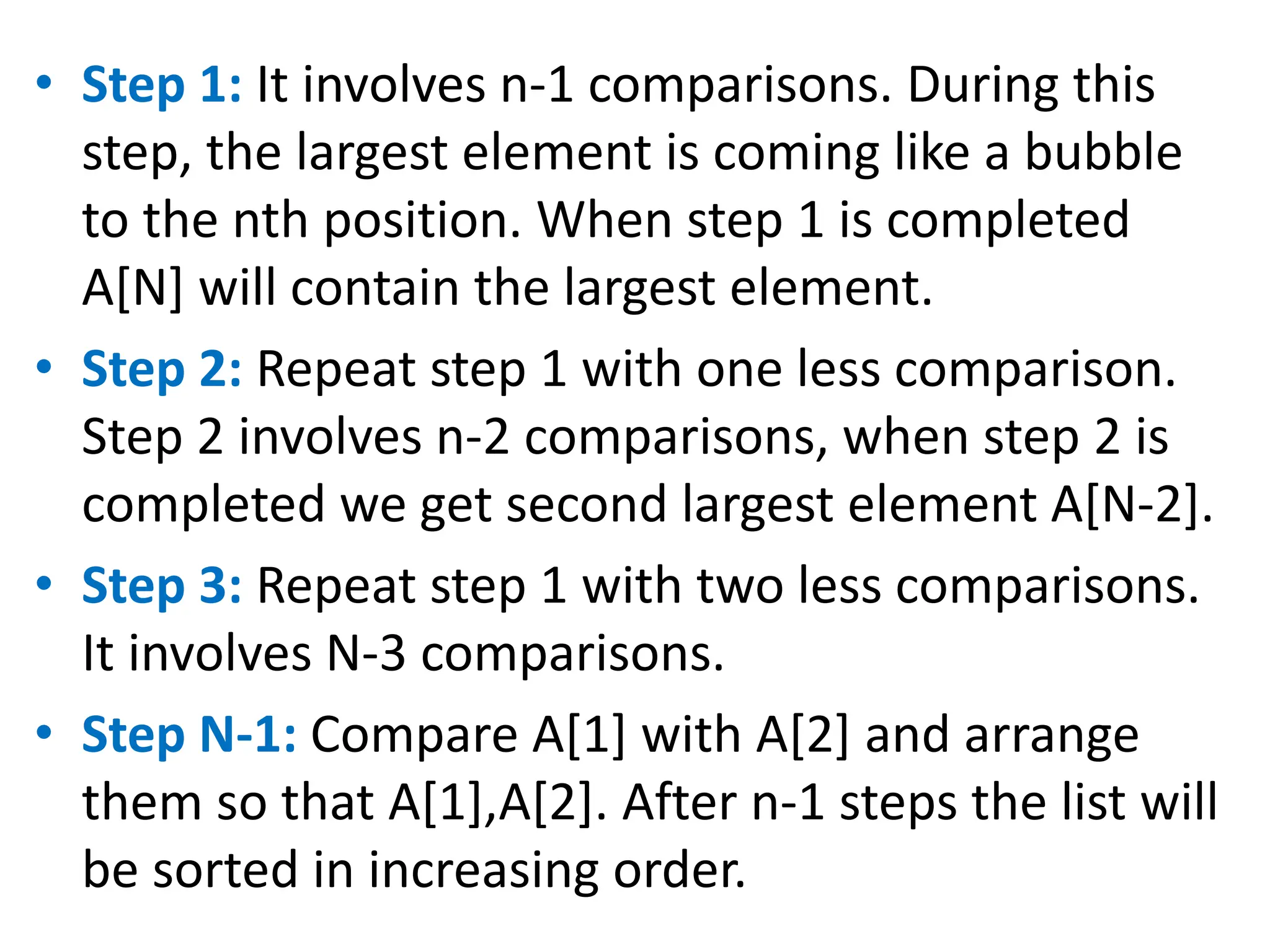 • Step 1: It involves n-1 comparisons. During this
step, the largest element is coming like a bubble
to the nth position. When step 1 is completed
A[N] will contain the largest element.
• Step 2: Repeat step 1 with one less comparison.
Step 2 involves n-2 comparisons, when step 2 is
completed we get second largest element A[N-2].
• Step 3: Repeat step 1 with two less comparisons.
It involves N-3 comparisons.
• Step N-1: Compare A[1] with A[2] and arrange
them so that A[1],A[2]. After n-1 steps the list will
be sorted in increasing order.
 