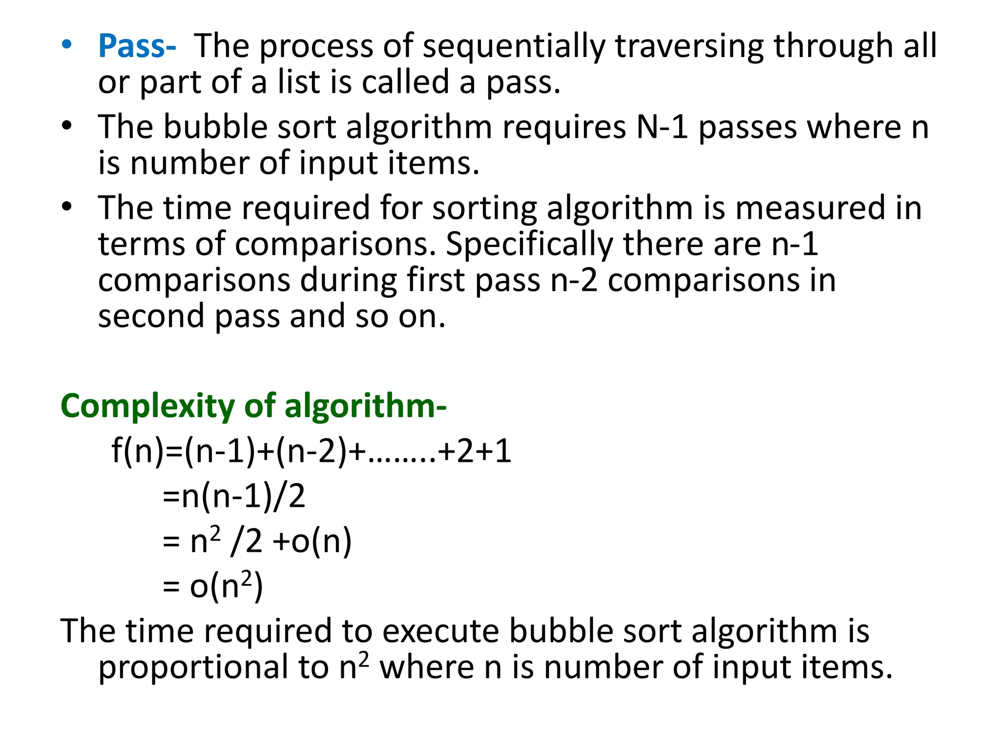 • Pass- The process of sequentially traversing through all
or part of a list is called a pass.
• The bubble sort algorithm requires N-1 passes where n
is number of input items.
• The time required for sorting algorithm is measured in
terms of comparisons. Specifically there are n-1
comparisons during first pass n-2 comparisons in
second pass and so on.
Complexity of algorithm-
f(n)=(n-1)+(n-2)+……..+2+1
=n(n-1)/2
= n2 /2 +o(n)
= o(n2)
The time required to execute bubble sort algorithm is
proportional to n2 where n is number of input items.
 