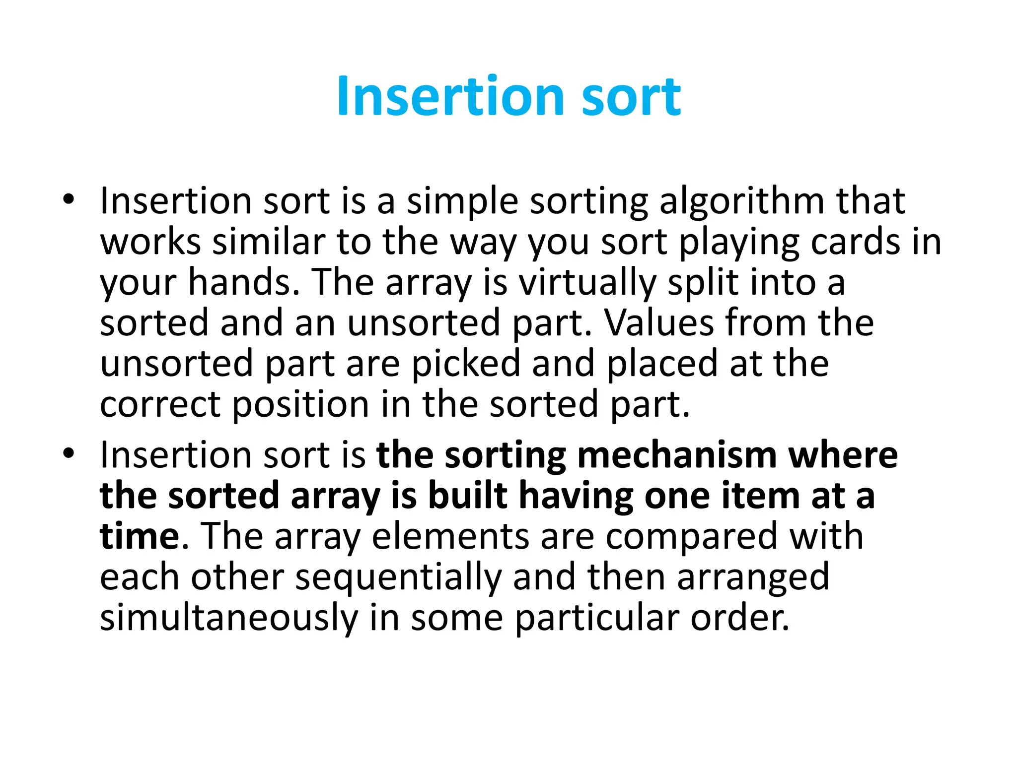 Insertion sort
• Insertion sort is a simple sorting algorithm that
works similar to the way you sort playing cards in
your hands. The array is virtually split into a
sorted and an unsorted part. Values from the
unsorted part are picked and placed at the
correct position in the sorted part.
• Insertion sort is the sorting mechanism where
the sorted array is built having one item at a
time. The array elements are compared with
each other sequentially and then arranged
simultaneously in some particular order.
 