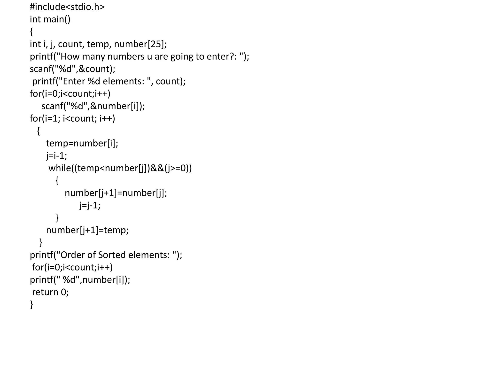 #include<stdio.h>
int main()
{
int i, j, count, temp, number[25];
printf("How many numbers u are going to enter?: ");
scanf("%d",&count);
printf("Enter %d elements: ", count);
for(i=0;i<count;i++)
scanf("%d",&number[i]);
for(i=1; i<count; i++)
{
temp=number[i];
j=i-1;
while((temp<number[j])&&(j>=0))
{
number[j+1]=number[j];
j=j-1;
}
number[j+1]=temp;
}
printf("Order of Sorted elements: ");
for(i=0;i<count;i++)
printf(" %d",number[i]);
return 0;
}
 