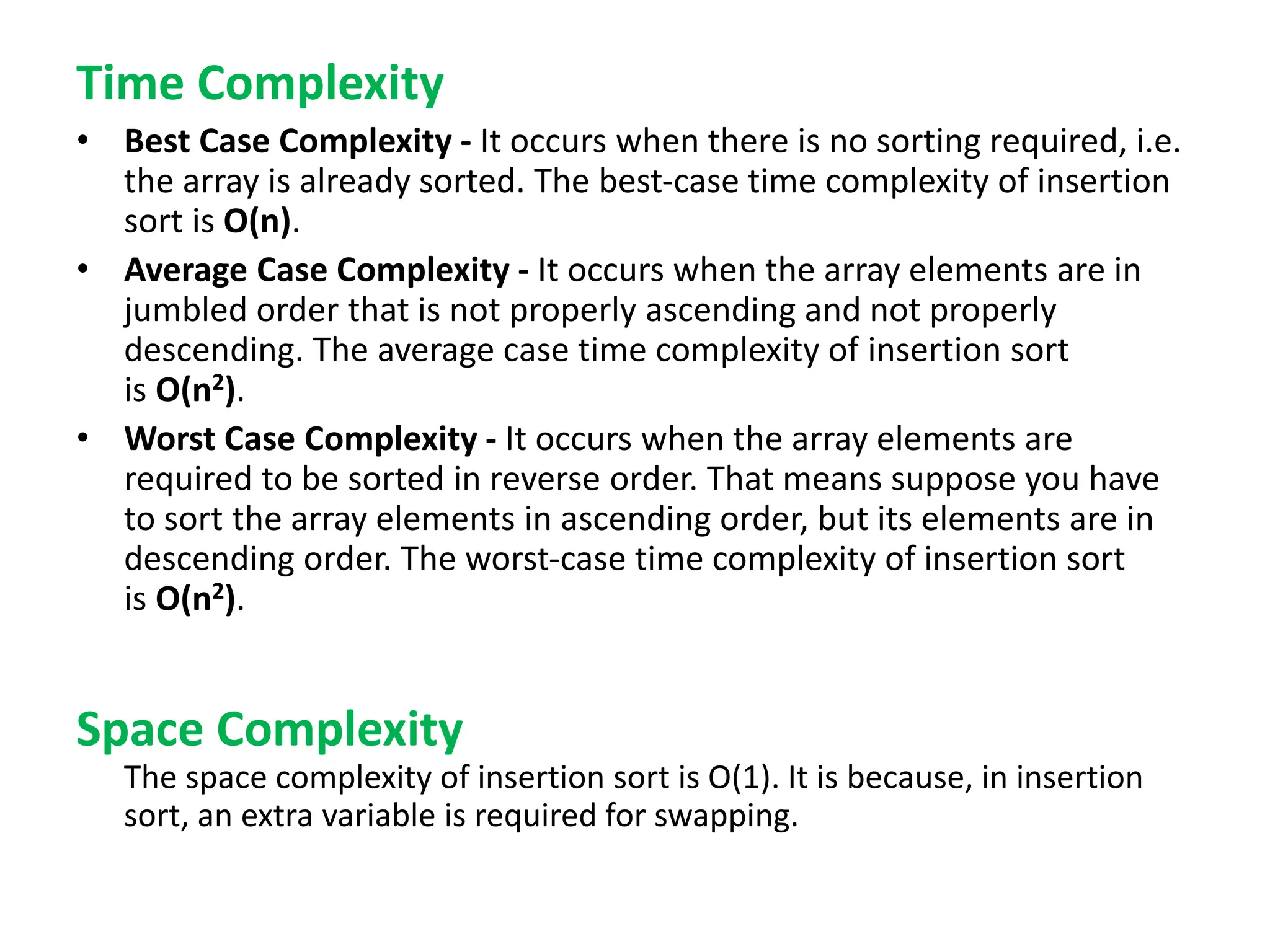 Time Complexity
• Best Case Complexity - It occurs when there is no sorting required, i.e.
the array is already sorted. The best-case time complexity of insertion
sort is O(n).
• Average Case Complexity - It occurs when the array elements are in
jumbled order that is not properly ascending and not properly
descending. The average case time complexity of insertion sort
is O(n2).
• Worst Case Complexity - It occurs when the array elements are
required to be sorted in reverse order. That means suppose you have
to sort the array elements in ascending order, but its elements are in
descending order. The worst-case time complexity of insertion sort
is O(n2).
Space Complexity
The space complexity of insertion sort is O(1). It is because, in insertion
sort, an extra variable is required for swapping.
 