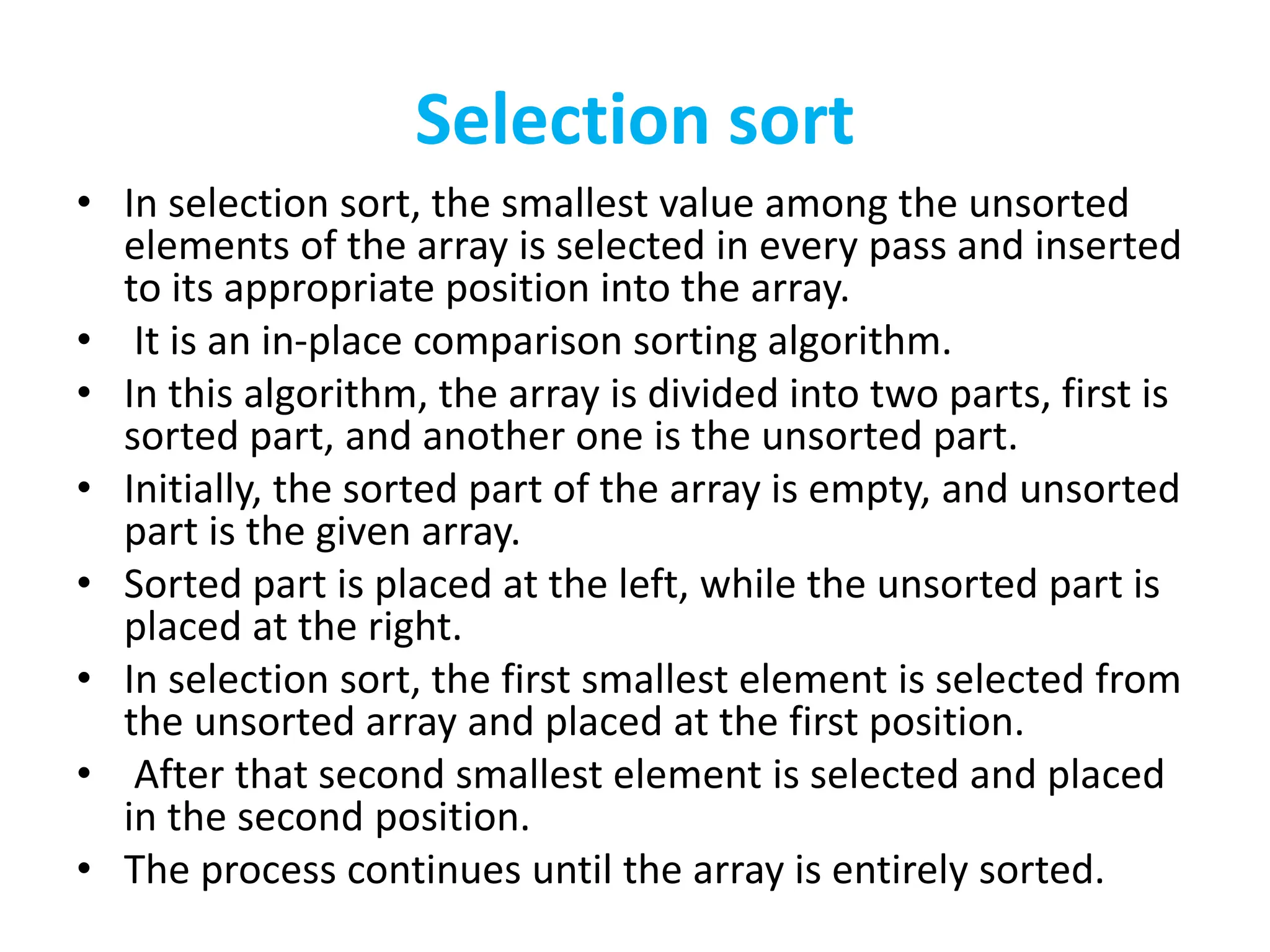 Selection sort
• In selection sort, the smallest value among the unsorted
elements of the array is selected in every pass and inserted
to its appropriate position into the array.
• It is an in-place comparison sorting algorithm.
• In this algorithm, the array is divided into two parts, first is
sorted part, and another one is the unsorted part.
• Initially, the sorted part of the array is empty, and unsorted
part is the given array.
• Sorted part is placed at the left, while the unsorted part is
placed at the right.
• In selection sort, the first smallest element is selected from
the unsorted array and placed at the first position.
• After that second smallest element is selected and placed
in the second position.
• The process continues until the array is entirely sorted.
 