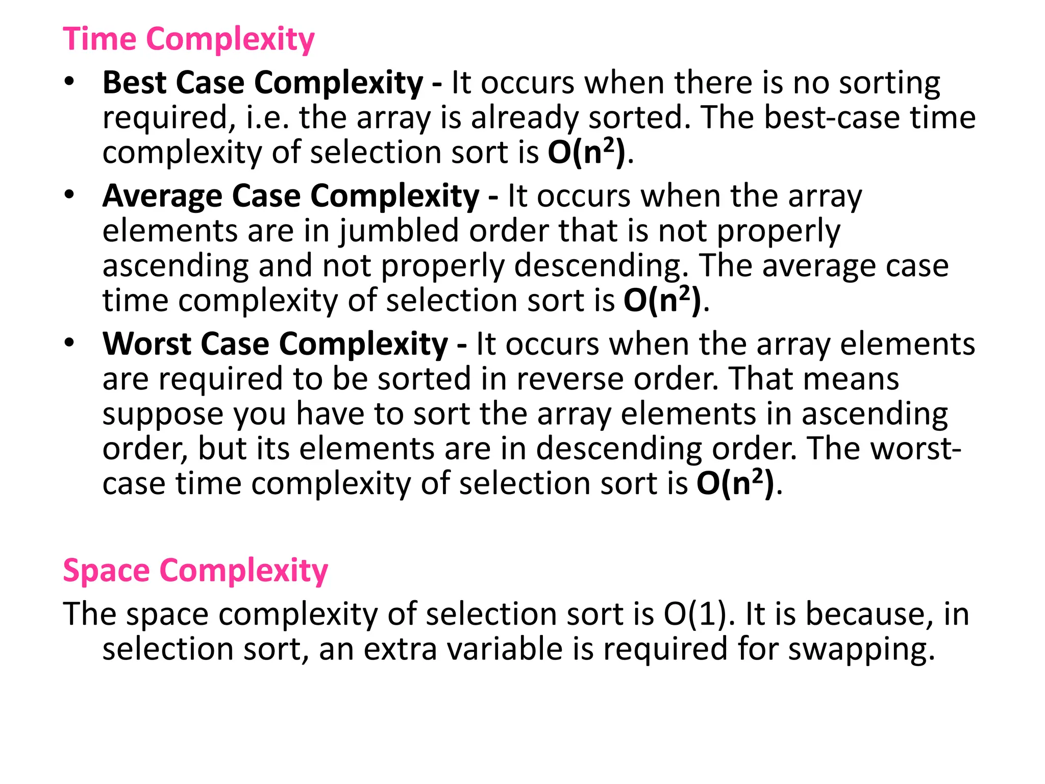 Time Complexity
• Best Case Complexity - It occurs when there is no sorting
required, i.e. the array is already sorted. The best-case time
complexity of selection sort is O(n2).
• Average Case Complexity - It occurs when the array
elements are in jumbled order that is not properly
ascending and not properly descending. The average case
time complexity of selection sort is O(n2).
• Worst Case Complexity - It occurs when the array elements
are required to be sorted in reverse order. That means
suppose you have to sort the array elements in ascending
order, but its elements are in descending order. The worst-
case time complexity of selection sort is O(n2).
Space Complexity
The space complexity of selection sort is O(1). It is because, in
selection sort, an extra variable is required for swapping.
 