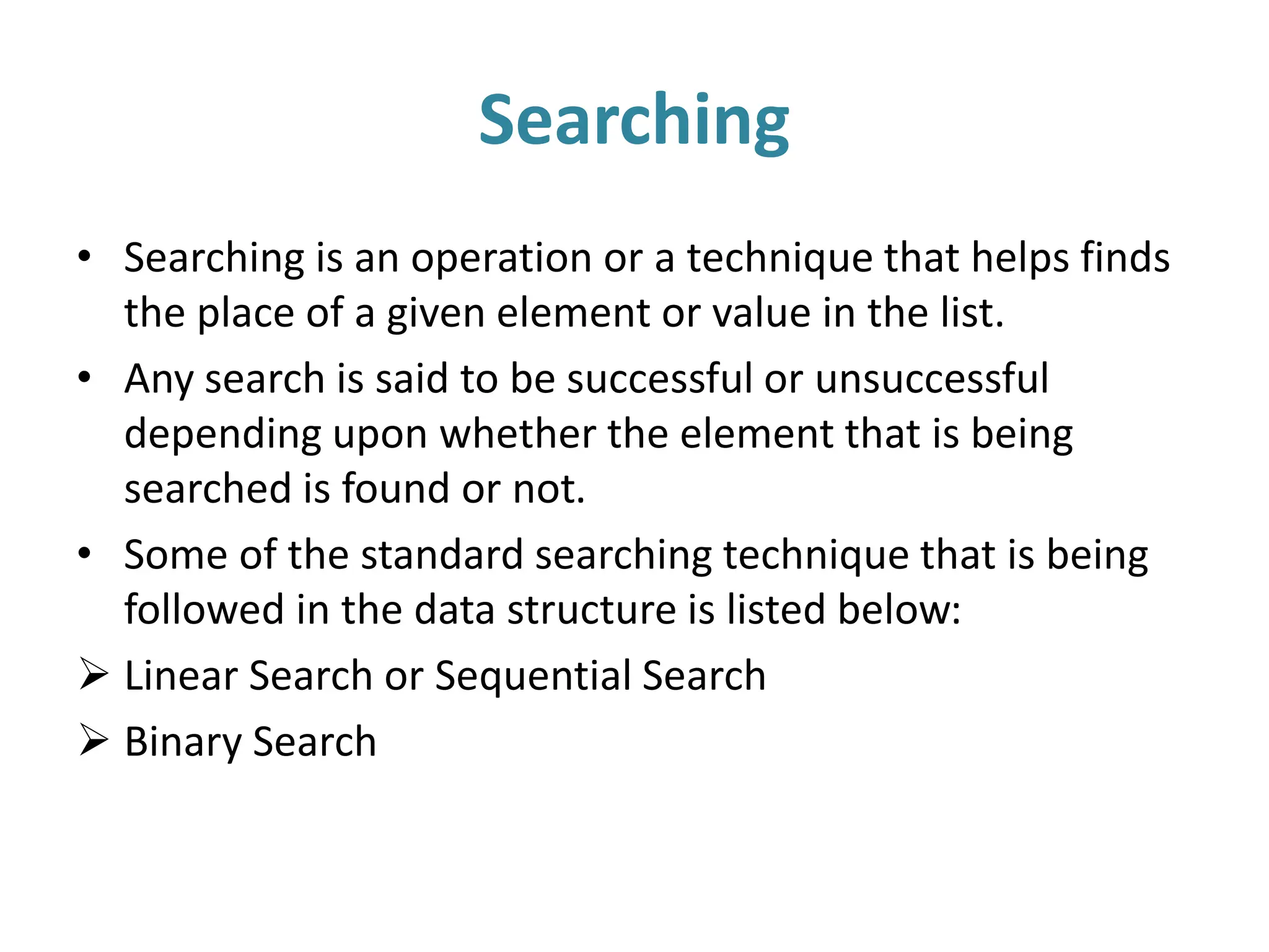 Searching
• Searching is an operation or a technique that helps finds
the place of a given element or value in the list.
• Any search is said to be successful or unsuccessful
depending upon whether the element that is being
searched is found or not.
• Some of the standard searching technique that is being
followed in the data structure is listed below:
 Linear Search or Sequential Search
 Binary Search
 