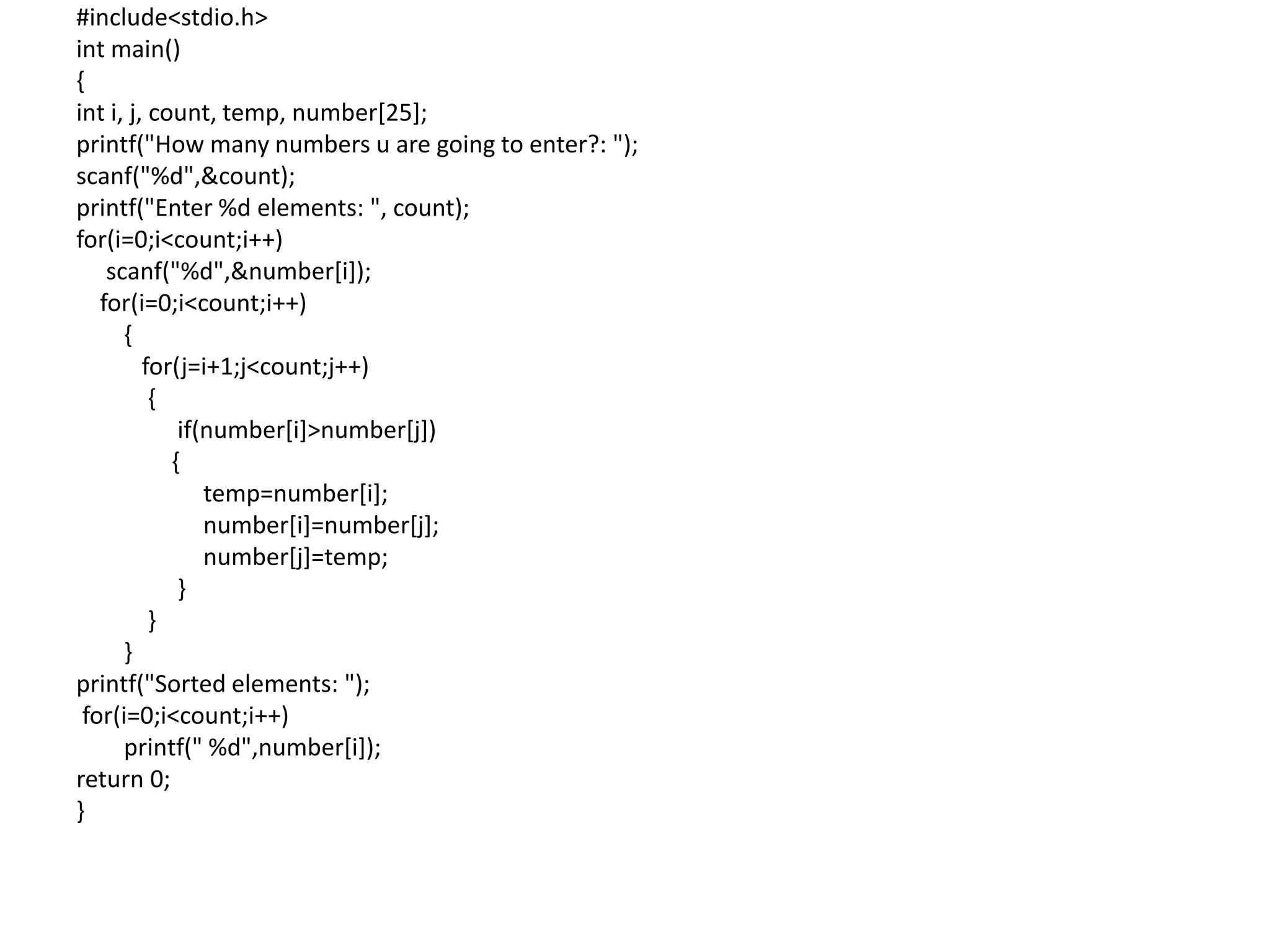 #include<stdio.h>
int main()
{
int i, j, count, temp, number[25];
printf("How many numbers u are going to enter?: ");
scanf("%d",&count);
printf("Enter %d elements: ", count);
for(i=0;i<count;i++)
scanf("%d",&number[i]);
for(i=0;i<count;i++)
{
for(j=i+1;j<count;j++)
{
if(number[i]>number[j])
{
temp=number[i];
number[i]=number[j];
number[j]=temp;
}
}
}
printf("Sorted elements: ");
for(i=0;i<count;i++)
printf(" %d",number[i]);
return 0;
}
 