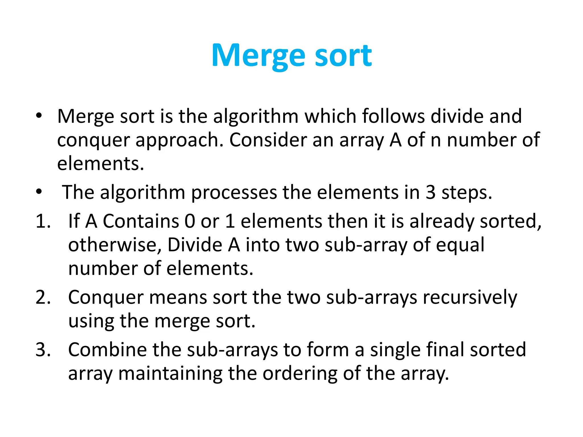 Merge sort
• Merge sort is the algorithm which follows divide and
conquer approach. Consider an array A of n number of
elements.
• The algorithm processes the elements in 3 steps.
1. If A Contains 0 or 1 elements then it is already sorted,
otherwise, Divide A into two sub-array of equal
number of elements.
2. Conquer means sort the two sub-arrays recursively
using the merge sort.
3. Combine the sub-arrays to form a single final sorted
array maintaining the ordering of the array.
 