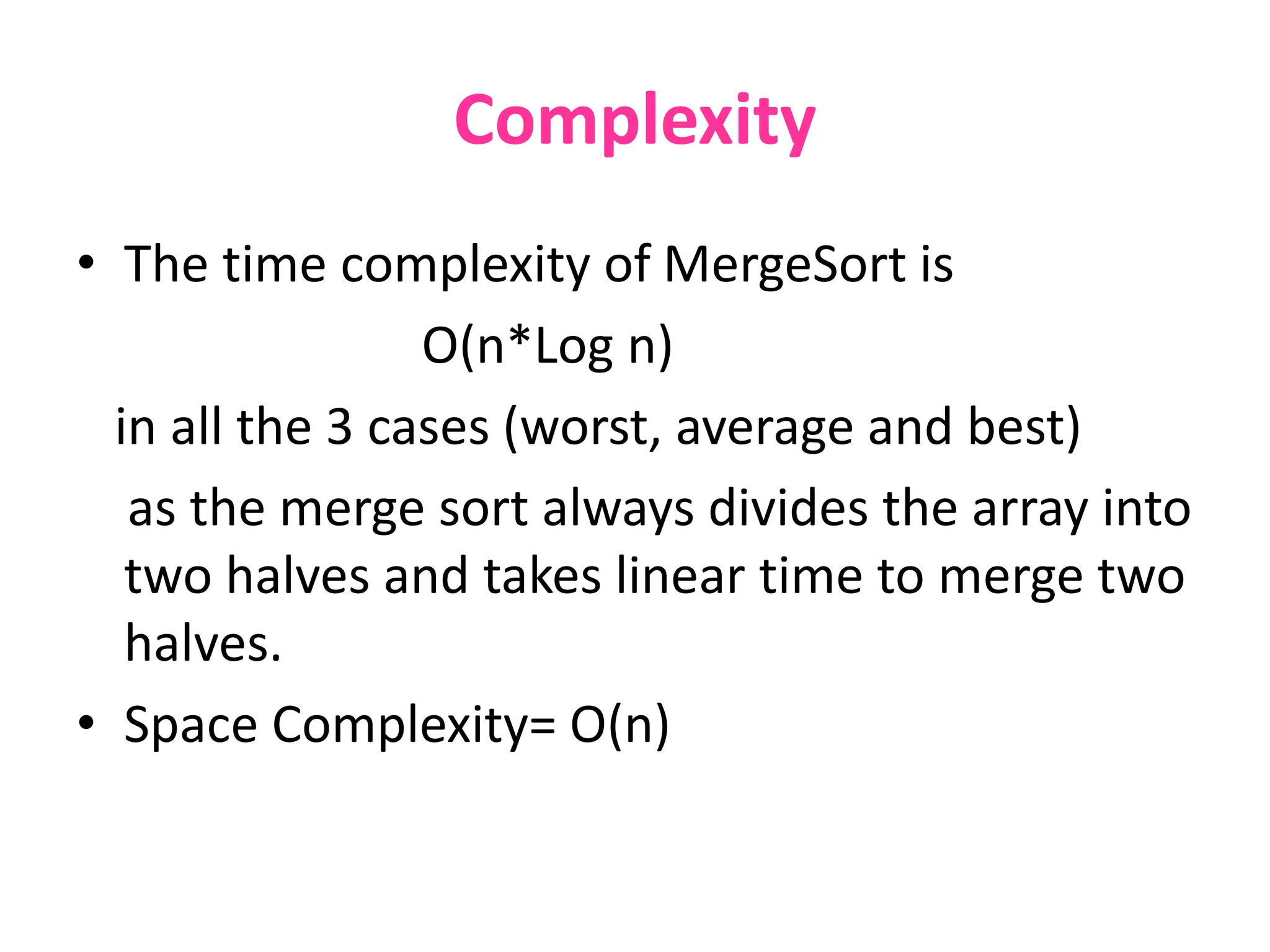 Complexity
• The time complexity of MergeSort is
O(n*Log n)
in all the 3 cases (worst, average and best)
as the merge sort always divides the array into
two halves and takes linear time to merge two
halves.
• Space Complexity= O(n)
 
