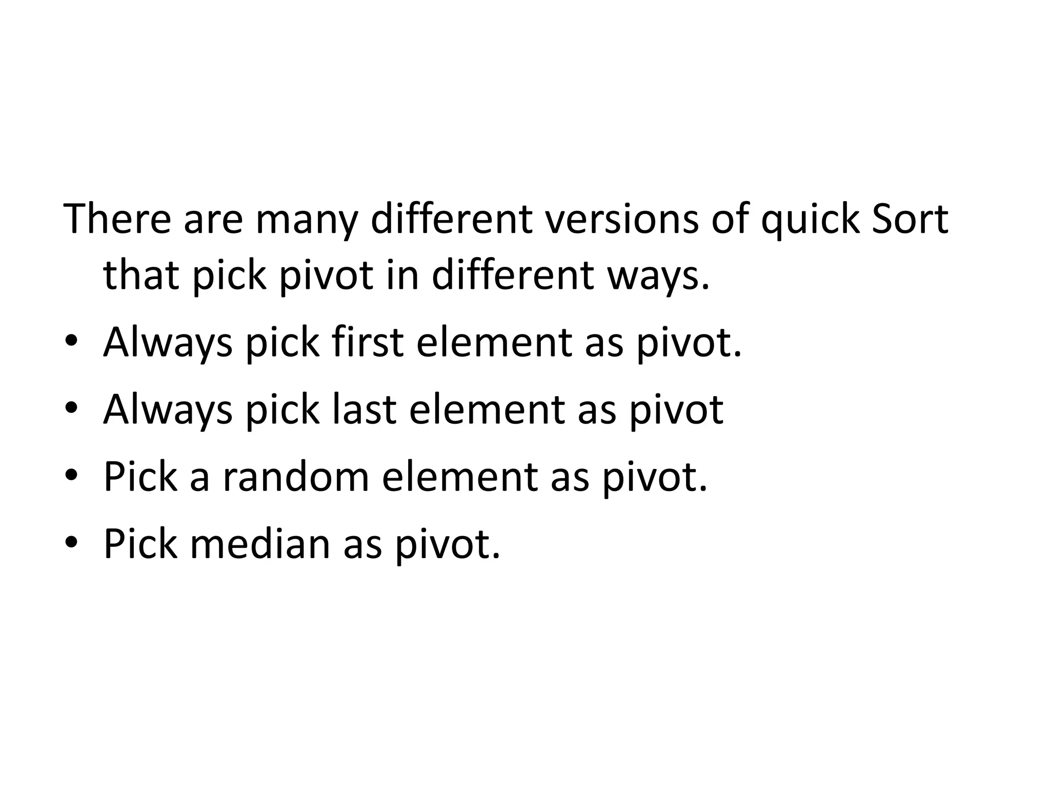There are many different versions of quick Sort
that pick pivot in different ways.
• Always pick first element as pivot.
• Always pick last element as pivot
• Pick a random element as pivot.
• Pick median as pivot.
 