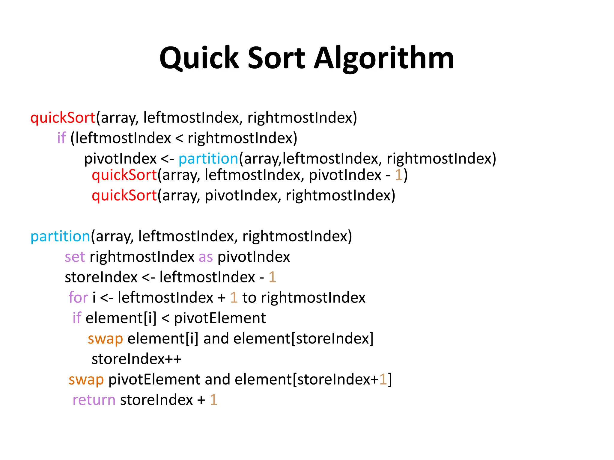 Quick Sort Algorithm
quickSort(array, leftmostIndex, rightmostIndex)
if (leftmostIndex < rightmostIndex)
pivotIndex <- partition(array,leftmostIndex, rightmostIndex)
quickSort(array, leftmostIndex, pivotIndex - 1)
quickSort(array, pivotIndex, rightmostIndex)
partition(array, leftmostIndex, rightmostIndex)
set rightmostIndex as pivotIndex
storeIndex <- leftmostIndex - 1
for i <- leftmostIndex + 1 to rightmostIndex
if element[i] < pivotElement
swap element[i] and element[storeIndex]
storeIndex++
swap pivotElement and element[storeIndex+1]
return storeIndex + 1
 