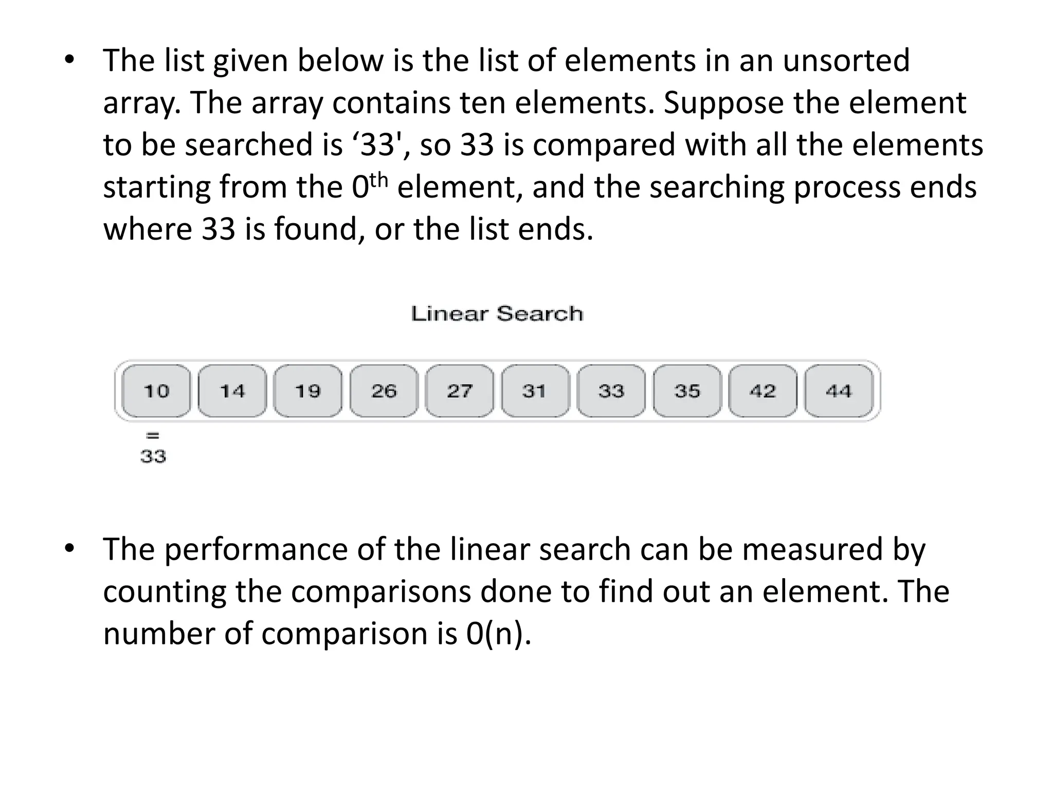 • The list given below is the list of elements in an unsorted
array. The array contains ten elements. Suppose the element
to be searched is ‘33', so 33 is compared with all the elements
starting from the 0th element, and the searching process ends
where 33 is found, or the list ends.
• The performance of the linear search can be measured by
counting the comparisons done to find out an element. The
number of comparison is 0(n).
 