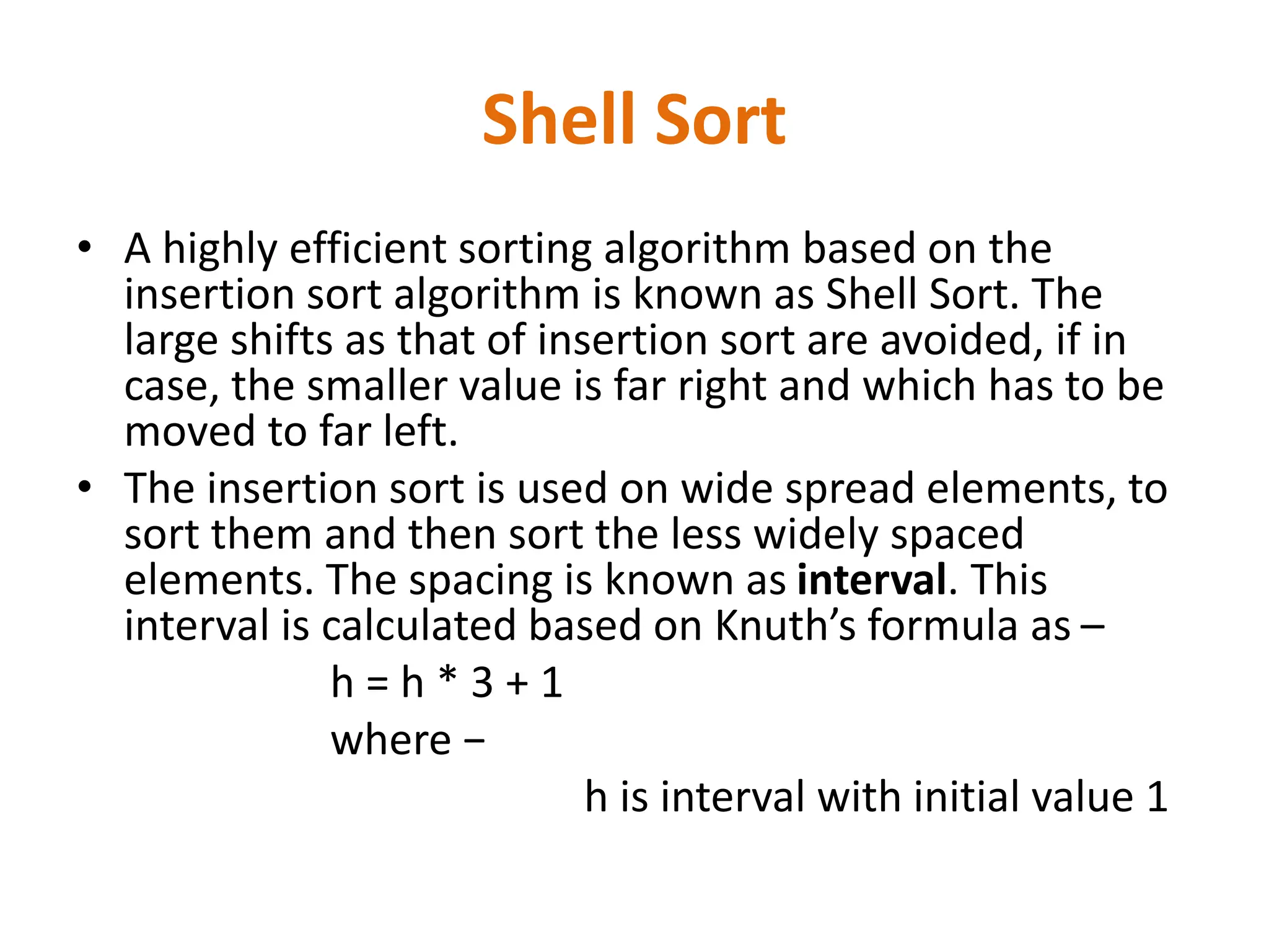 Shell Sort
• A highly efficient sorting algorithm based on the
insertion sort algorithm is known as Shell Sort. The
large shifts as that of insertion sort are avoided, if in
case, the smaller value is far right and which has to be
moved to far left.
• The insertion sort is used on wide spread elements, to
sort them and then sort the less widely spaced
elements. The spacing is known as interval. This
interval is calculated based on Knuth’s formula as –
h = h * 3 + 1
where −
h is interval with initial value 1
 