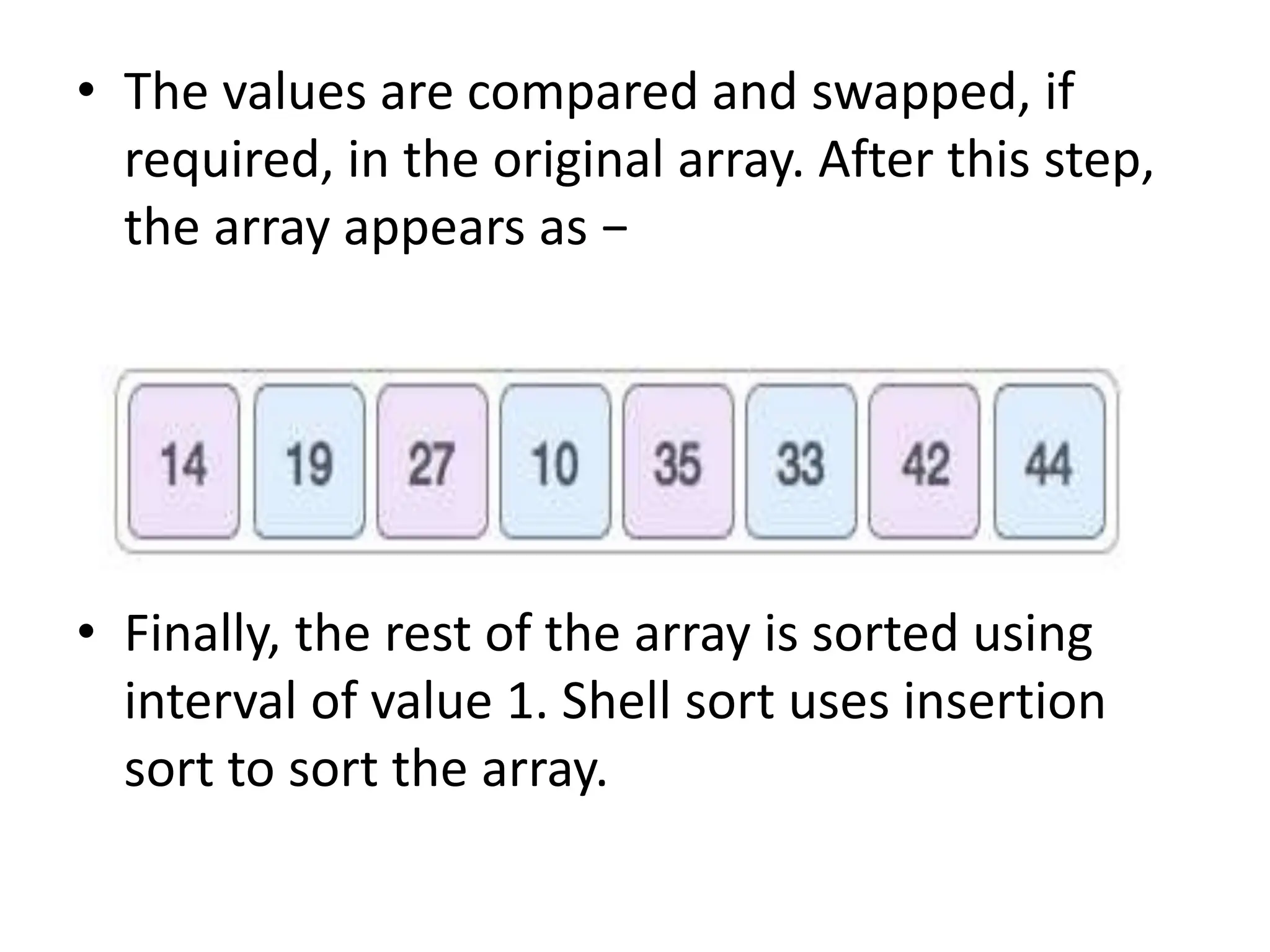 • The values are compared and swapped, if
required, in the original array. After this step,
the array appears as −
• Finally, the rest of the array is sorted using
interval of value 1. Shell sort uses insertion
sort to sort the array.
 