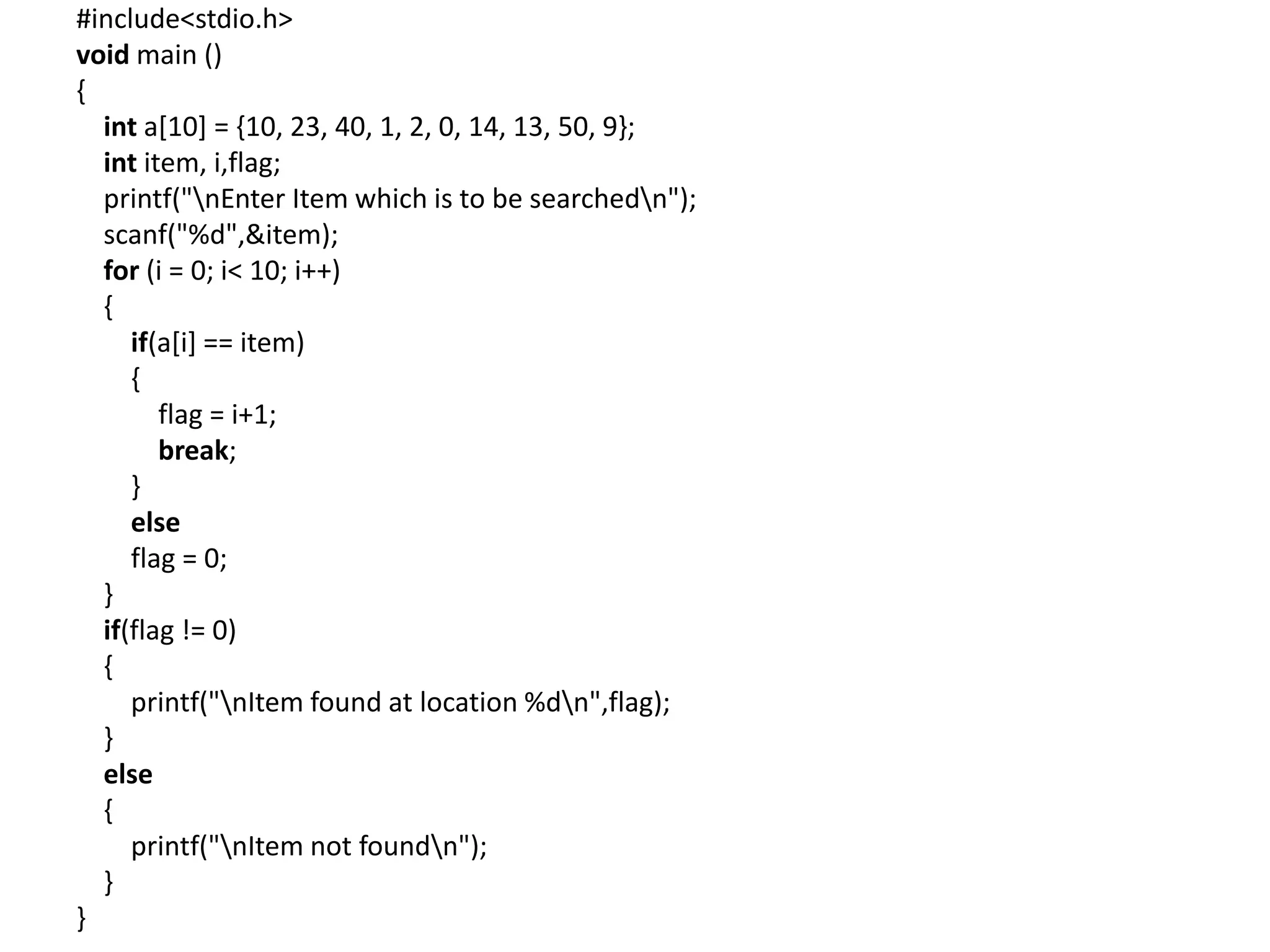 #include<stdio.h>
void main ()
{
int a[10] = {10, 23, 40, 1, 2, 0, 14, 13, 50, 9};
int item, i,flag;
printf("nEnter Item which is to be searchedn");
scanf("%d",&item);
for (i = 0; i< 10; i++)
{
if(a[i] == item)
{
flag = i+1;
break;
}
else
flag = 0;
}
if(flag != 0)
{
printf("nItem found at location %dn",flag);
}
else
{
printf("nItem not foundn");
}
}
 