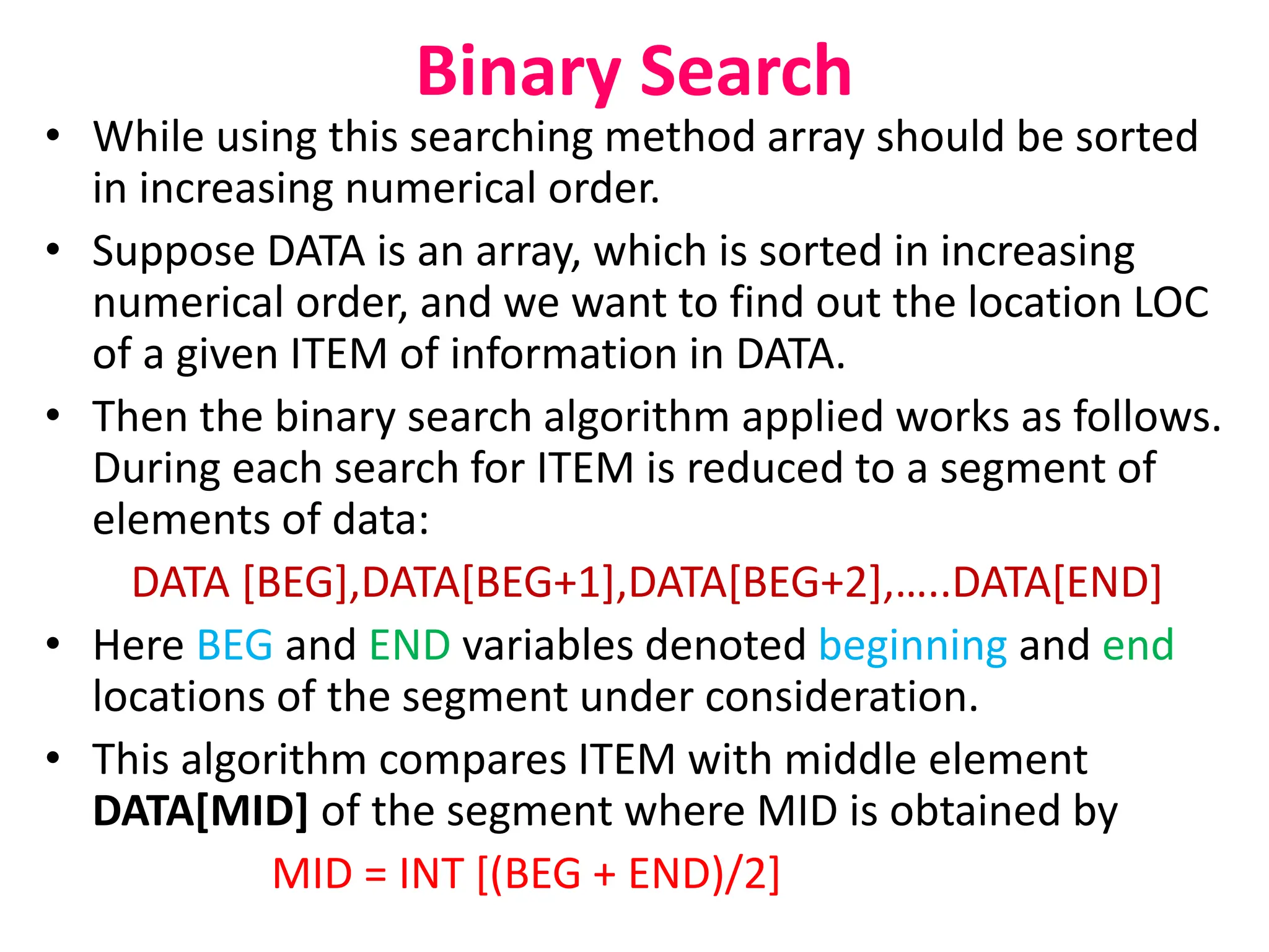 Binary Search
• While using this searching method array should be sorted
in increasing numerical order.
• Suppose DATA is an array, which is sorted in increasing
numerical order, and we want to find out the location LOC
of a given ITEM of information in DATA.
• Then the binary search algorithm applied works as follows.
During each search for ITEM is reduced to a segment of
elements of data:
DATA [BEG],DATA[BEG+1],DATA[BEG+2],…..DATA[END]
• Here BEG and END variables denoted beginning and end
locations of the segment under consideration.
• This algorithm compares ITEM with middle element
DATA[MID] of the segment where MID is obtained by
MID = INT [(BEG + END)/2]
 