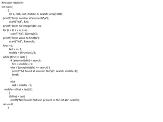 #include <stdio.h>
int main()
{
int c, first, last, middle, n, search, array[100];
printf("Enter number of elementsn");
scanf("%d", &n);
printf("Enter %d integersn", n);
for (c = 0; c < n; c++)
scanf("%d", &array[c]);
printf("Enter value to findn");
scanf("%d", &search);
first = 0;
last = n - 1;
middle = (first+last)/2;
while (first <= last) {
if (array[middle] < search)
first = middle + 1;
else if (array[middle] == search) {
printf("%d found at location %d.n", search, middle+1);
break;
}
else
last = middle - 1;
middle = (first + last)/2;
}
if (first > last)
printf("Not found! %d isn't present in the list.n", search);
return 0;
}
 