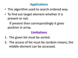 Applications
• This algorithm used to search ordered way.
• To find out target element whether it is
present or not.
If present then correspondingly it gives
position in array.
Limitations
1. The given list must be sorted.
2. The access of list must be random means; the
middle element can be accessed.
 