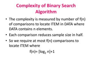 Complexity of Binary Search
Algorithm
• The complexity is measured by number of f(n)
of comparisons to locate ITEM in DATA where
DATA contains n elements.
• Each comparison reduces sample size in half.
• So we require at most f(n) comparisons to
locate ITEM where
f(n)= [log2 n]+1
 