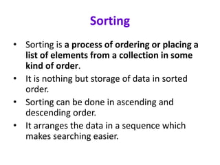 Sorting
• Sorting is a process of ordering or placing a
list of elements from a collection in some
kind of order.
• It is nothing but storage of data in sorted
order.
• Sorting can be done in ascending and
descending order.
• It arranges the data in a sequence which
makes searching easier.
 