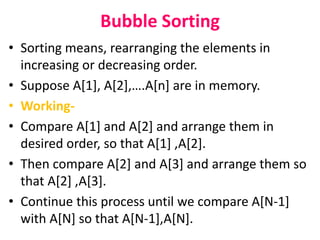 Bubble Sorting
• Sorting means, rearranging the elements in
increasing or decreasing order.
• Suppose A[1], A[2],….A[n] are in memory.
• Working-
• Compare A[1] and A[2] and arrange them in
desired order, so that A[1] ,A[2].
• Then compare A[2] and A[3] and arrange them so
that A[2] ,A[3].
• Continue this process until we compare A[N-1]
with A[N] so that A[N-1],A[N].
 