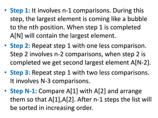 • Step 1: It involves n-1 comparisons. During this
step, the largest element is coming like a bubble
to the nth position. When step 1 is completed
A[N] will contain the largest element.
• Step 2: Repeat step 1 with one less comparison.
Step 2 involves n-2 comparisons, when step 2 is
completed we get second largest element A[N-2].
• Step 3: Repeat step 1 with two less comparisons.
It involves N-3 comparisons.
• Step N-1: Compare A[1] with A[2] and arrange
them so that A[1],A[2]. After n-1 steps the list will
be sorted in increasing order.
 