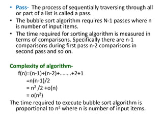 • Pass- The process of sequentially traversing through all
or part of a list is called a pass.
• The bubble sort algorithm requires N-1 passes where n
is number of input items.
• The time required for sorting algorithm is measured in
terms of comparisons. Specifically there are n-1
comparisons during first pass n-2 comparisons in
second pass and so on.
Complexity of algorithm-
f(n)=(n-1)+(n-2)+……..+2+1
=n(n-1)/2
= n2 /2 +o(n)
= o(n2)
The time required to execute bubble sort algorithm is
proportional to n2 where n is number of input items.
 
