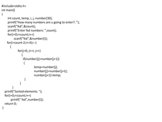#include<stdio.h>
int main()
{
int count, temp, i, j, number[30];
printf("How many numbers are u going to enter?: ");
scanf("%d",&count);
printf("Enter %d numbers: ",count);
for(i=0;i<count;i++)
scanf("%d",&number[i]);
for(i=count-2;i>=0;i--)
{
for(j=0; j<=i; j++)
{
if(number[j]>number[j+1])
{
temp=number[j];
number[j]=number[j+1];
number[j+1]=temp;
}
}
}
printf("Sorted elements: ");
for(i=0;i<count;i++)
printf(" %d",number[i]);
return 0;
}
 