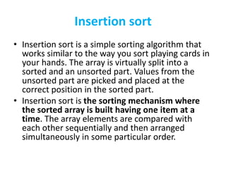 Insertion sort
• Insertion sort is a simple sorting algorithm that
works similar to the way you sort playing cards in
your hands. The array is virtually split into a
sorted and an unsorted part. Values from the
unsorted part are picked and placed at the
correct position in the sorted part.
• Insertion sort is the sorting mechanism where
the sorted array is built having one item at a
time. The array elements are compared with
each other sequentially and then arranged
simultaneously in some particular order.
 