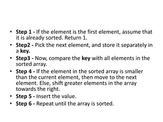 • Step 1 - If the element is the first element, assume that
it is already sorted. Return 1.
• Step2 - Pick the next element, and store it separately in
a key.
• Step3 - Now, compare the key with all elements in the
sorted array.
• Step 4 - If the element in the sorted array is smaller
than the current element, then move to the next
element. Else, shift greater elements in the array
towards the right.
• Step 5 - Insert the value.
• Step 6 - Repeat until the array is sorted.
 