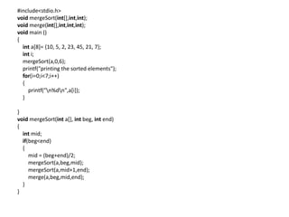 #include<stdio.h>
void mergeSort(int[],int,int);
void merge(int[],int,int,int);
void main ()
{
int a[8]= {10, 5, 2, 23, 45, 21, 7};
int i;
mergeSort(a,0,6);
printf("printing the sorted elements");
for(i=0;i<7;i++)
{
printf("n%dn",a[i]);
}
}
void mergeSort(int a[], int beg, int end)
{
int mid;
if(beg<end)
{
mid = (beg+end)/2;
mergeSort(a,beg,mid);
mergeSort(a,mid+1,end);
merge(a,beg,mid,end);
}
}
 
