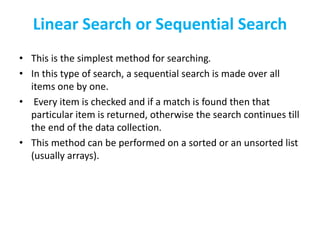 Linear Search or Sequential Search
• This is the simplest method for searching.
• In this type of search, a sequential search is made over all
items one by one.
• Every item is checked and if a match is found then that
particular item is returned, otherwise the search continues till
the end of the data collection.
• This method can be performed on a sorted or an unsorted list
(usually arrays).
 