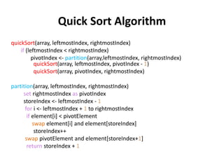 Quick Sort Algorithm
quickSort(array, leftmostIndex, rightmostIndex)
if (leftmostIndex < rightmostIndex)
pivotIndex <- partition(array,leftmostIndex, rightmostIndex)
quickSort(array, leftmostIndex, pivotIndex - 1)
quickSort(array, pivotIndex, rightmostIndex)
partition(array, leftmostIndex, rightmostIndex)
set rightmostIndex as pivotIndex
storeIndex <- leftmostIndex - 1
for i <- leftmostIndex + 1 to rightmostIndex
if element[i] < pivotElement
swap element[i] and element[storeIndex]
storeIndex++
swap pivotElement and element[storeIndex+1]
return storeIndex + 1
 
