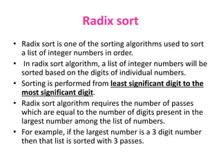 Radix sort
• Radix sort is one of the sorting algorithms used to sort
a list of integer numbers in order.
• In radix sort algorithm, a list of integer numbers will be
sorted based on the digits of individual numbers.
• Sorting is performed from least significant digit to the
most significant digit.
• Radix sort algorithm requires the number of passes
which are equal to the number of digits present in the
largest number among the list of numbers.
• For example, if the largest number is a 3 digit number
then that list is sorted with 3 passes.
 
