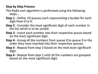 Step by Step Process
The Radix sort algorithm is performed using the following
steps...
Step 1 - Define 10 queues each representing a bucket for each
digit from 0 to 9.
Step 2 - Consider the least significant digit of each number in
the list which is to be sorted.
Step 3 - Insert each number into their respective queue based
on the least significant digit.
Step 4 - Group all the numbers from queue 0 to queue 9 in the
order they have inserted into their respective queues.
Step 5 - Repeat from step 3 based on the next least significant
digit.
Step 6 - Repeat from step 2 until all the numbers are grouped
based on the most significant digit.
 