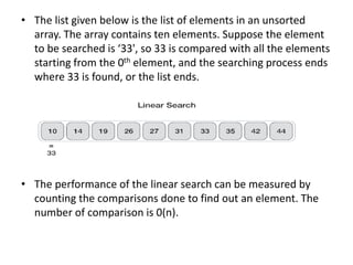 • The list given below is the list of elements in an unsorted
array. The array contains ten elements. Suppose the element
to be searched is ‘33', so 33 is compared with all the elements
starting from the 0th element, and the searching process ends
where 33 is found, or the list ends.
• The performance of the linear search can be measured by
counting the comparisons done to find out an element. The
number of comparison is 0(n).
 