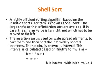 Shell Sort
• A highly efficient sorting algorithm based on the
insertion sort algorithm is known as Shell Sort. The
large shifts as that of insertion sort are avoided, if in
case, the smaller value is far right and which has to be
moved to far left.
• The insertion sort is used on wide spread elements, to
sort them and then sort the less widely spaced
elements. The spacing is known as interval. This
interval is calculated based on Knuth’s formula as –
h = h * 3 + 1
where −
h is interval with initial value 1
 