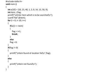#include<stdio.h>
void main ()
{
int a[10] = {10, 23, 40, 1, 2, 0, 14, 13, 50, 9};
int item, i,flag;
printf("nEnter Item which is to be searchedn");
scanf("%d",&item);
for (i = 0; i< 10; i++)
{
if(a[i] == item)
{
flag = i+1;
break;
}
else
flag = 0;
}
if(flag != 0)
{
printf("nItem found at location %dn",flag);
}
else
{
printf("nItem not foundn");
}
}
 