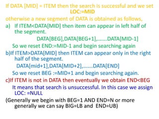 If DATA [MID] = ITEM then the search is successful and we set
LOC:=MID
otherwise a new segment of DATA is obtained as follows,
a) If ITEM<DATA[MID] then item can appear in left half of
the segment.
DATA[BEG],DATA[BEG+1],…….DATA[MID-1]
So we reset END:=MID-1 and begin searching again
b)If ITEM>DATA[MID] then ITEM can appear only in the right
half of the segment.
DATA[mid+1],DATA[MID+2],…….DATA[END]
So we reset BEG :=MID+1 and begin searching again.
c)If ITEM is not in DATA then eventually we obtain END<BEG
It means that search is unsuccessful. In this case we assign
LOC: =NULL
(Generally we begin with BEG=1 AND END=N or more
generally we can say BIG=LB and END=UB)
 