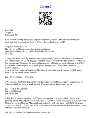 Chapter 2
Ryan Jobe
Chapter 2
Problems 1–11
1. An investor recently purchased a corporate bond that yields 9%. The investor is in the 36%
combined federal and state tax bracket. What is the bond's after–tax yield?
Corporate Bond yield is 9%
The after tax yield is the return after taxes are deducted.
Therefore the bonds after tax yield = 9% (1–T) = 9% (1–.36)
Or 5.76%
2. Corporate bonds issued by Johnson Corporation currently yield 8%. Municipal bonds of equal
risk currently yield 6%. At what tax rate would an investor be indifferent between these two bonds?
You want the rate that equals the municipal tax exempt yield to the corporate after tax yield. 8% (1–
T) = after tax corporate yield 6% = municipal tax exempt yield ... Show more content on
Helpwriting.net ...
Assume the firm receives an additional $1 million of interest income from some bonds it owns.
What is the tax on this interest income?
Tax =.35 ($1,000,000) = $350,000
c. Now assume that Wendt does not receive the interest income but does receive an additional $1
million as dividends on some stock it owns. What is the tax on this dividend income?
Tax = .35 (.30 * $1,000,000)
Tax = .35 ($300,000)
Tax = $105,000
9. The Shrieves Corporation has $10,000 that it plans to invest in marketable securities. It is
choosing among AT&amp;T bonds, which yield 7.5%, state of Florida municipal bonds, which yield
5% (but are not taxable), and AT&amp;T preferred stock, with a dividend yield of 6%. Shrieves's
corporate tax rate is 35%, and 70% of the dividends received are tax exempt. Find the after–tax rates
of return on all three securities.
The after tax yield on the Florida Municipal bonds = 5%
 