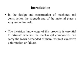 Introduction
• In the design and construction of machines and
construction the strength and of the material plays a
very important role.
• The theatrical knowledge of this property is essential
to estimate whether the mechanical components can
carry the loads demanded of them, without excessive
deformation or failure.
 