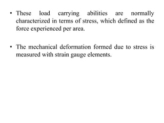• These load carrying abilities are normally
characterized in terms of stress, which defined as the
force experienced per area.
• The mechanical deformation formed due to stress is
measured with strain gauge elements.
 