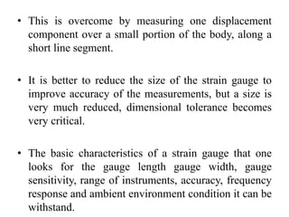 • This is overcome by measuring one displacement
component over a small portion of the body, along a
short line segment.
• It is better to reduce the size of the strain gauge to
improve accuracy of the measurements, but a size is
very much reduced, dimensional tolerance becomes
very critical.
• The basic characteristics of a strain gauge that one
looks for the gauge length gauge width, gauge
sensitivity, range of instruments, accuracy, frequency
response and ambient environment condition it can be
withstand.
 