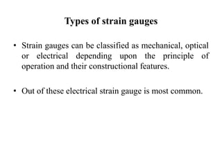 Types of strain gauges
• Strain gauges can be classified as mechanical, optical
or electrical depending upon the principle of
operation and their constructional features.
• Out of these electrical strain gauge is most common.
 