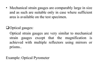 • Mechanical strain gauges are comparably large in size
and as such are suitable only in case where sufficient
area is available on the test specimen.
Optical gauges:
Optical strain gauges are very similar to mechanical
strain gauges except that the magnification is
achieved with multiple reflectors using mirrors or
prisms..
Example: Optical Pyrometer
 