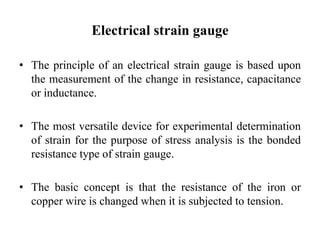 Electrical strain gauge
• The principle of an electrical strain gauge is based upon
the measurement of the change in resistance, capacitance
or inductance.
• The most versatile device for experimental determination
of strain for the purpose of stress analysis is the bonded
resistance type of strain gauge.
• The basic concept is that the resistance of the iron or
copper wire is changed when it is subjected to tension.
 
