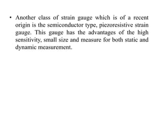 • Another class of strain gauge which is of a recent
origin is the semiconductor type, piezoresistive strain
gauge. This gauge has the advantages of the high
sensitivity, small size and measure for both static and
dynamic measurement.
 